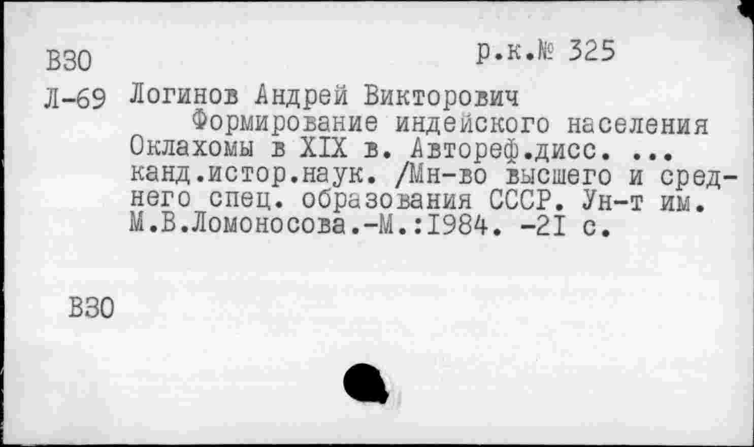 ﻿ВЗО	р.к.№ 325
д-69 Логинов Андрей Викторович
Формирование индейского населения Оклахомы в XIX в. Автореф.дисс. ... канд.истор.наук. /Мн-во высшего и среднего спец, образования СССР. Ун-т им. М.В.Ломоносова.-М.:1984. -21 с.
ВЗО